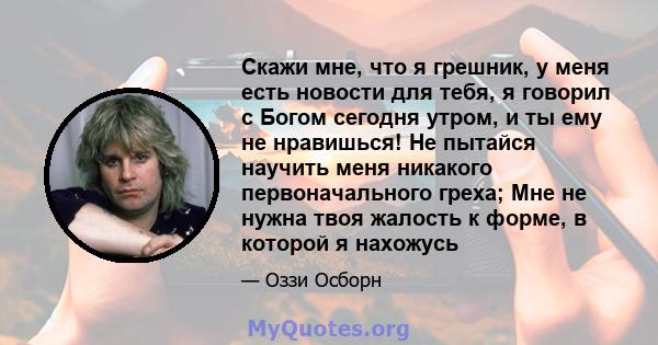 Скажи мне, что я грешник, у меня есть новости для тебя, я говорил с Богом сегодня утром, и ты ему не нравишься! Не пытайся научить меня никакого первоначального греха; Мне не нужна твоя жалость к форме, в которой я