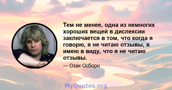 Тем не менее, одна из немногих хороших вещей в дислексии заключается в том, что когда я говорю, я не читаю отзывы, я имею в виду, что я не читаю отзывы.