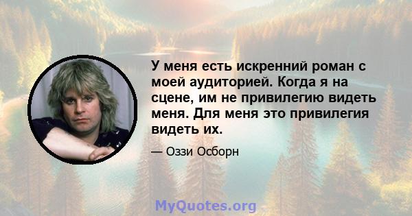 У меня есть искренний роман с моей аудиторией. Когда я на сцене, им не привилегию видеть меня. Для меня это привилегия видеть их.