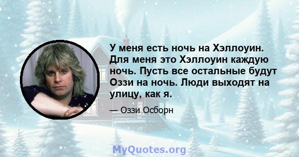 У меня есть ночь на Хэллоуин. Для меня это Хэллоуин каждую ночь. Пусть все остальные будут Оззи на ночь. Люди выходят на улицу, как я.