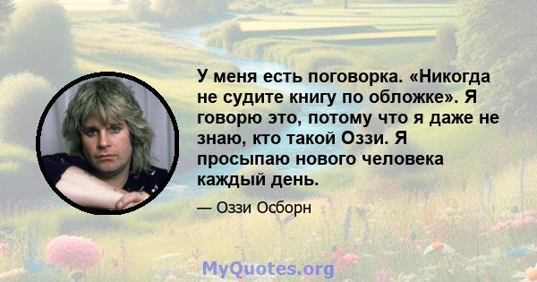 У меня есть поговорка. «Никогда не судите книгу по обложке». Я говорю это, потому что я даже не знаю, кто такой Оззи. Я просыпаю нового человека каждый день.