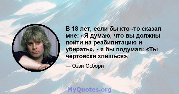 В 18 лет, если бы кто -то сказал мне: «Я думаю, что вы должны пойти на реабилитацию и убирать», - я бы подумал: «Ты чертовски злишься».