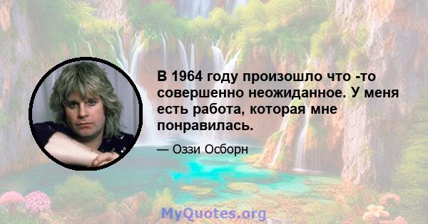 В 1964 году произошло что -то совершенно неожиданное. У меня есть работа, которая мне понравилась.