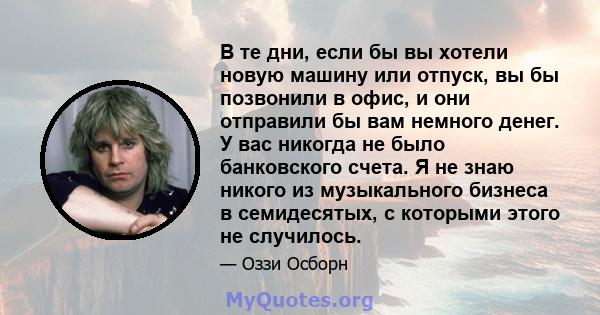 В те дни, если бы вы хотели новую машину или отпуск, вы бы позвонили в офис, и они отправили бы вам немного денег. У вас никогда не было банковского счета. Я не знаю никого из музыкального бизнеса в семидесятых, с