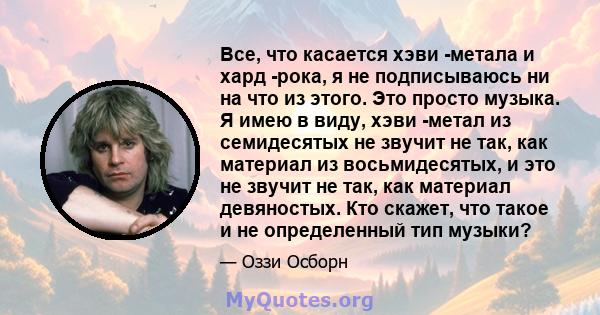 Все, что касается хэви -метала и хард -рока, я не подписываюсь ни на что из этого. Это просто музыка. Я имею в виду, хэви -метал из семидесятых не звучит не так, как материал из восьмидесятых, и это не звучит не так,