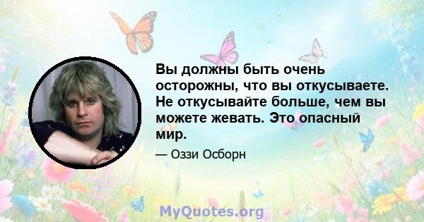 Вы должны быть очень осторожны, что вы откусываете. Не откусывайте больше, чем вы можете жевать. Это опасный мир.