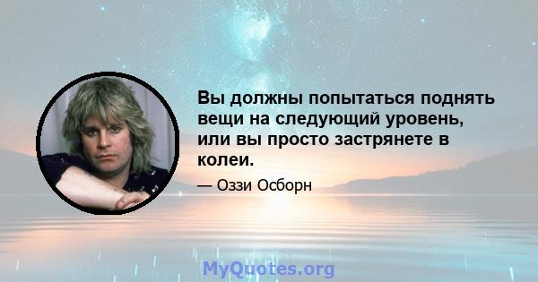 Вы должны попытаться поднять вещи на следующий уровень, или вы просто застрянете в колеи.