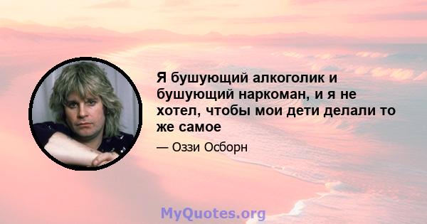 Я бушующий алкоголик и бушующий наркоман, и я не хотел, чтобы мои дети делали то же самое