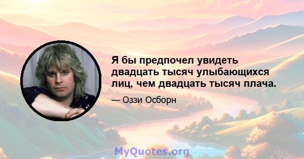 Я бы предпочел увидеть двадцать тысяч улыбающихся лиц, чем двадцать тысяч плача.