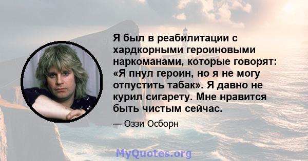 Я был в реабилитации с хардкорными героиновыми наркоманами, которые говорят: «Я пнул героин, но я не могу отпустить табак». Я давно не курил сигарету. Мне нравится быть чистым сейчас.