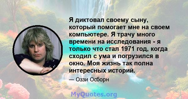 Я диктовал своему сыну, который помогает мне на своем компьютере. Я трачу много времени на исследования - я только что стал 1971 год, когда сходил с ума и погрузился в окно. Моя жизнь так полна интересных историй.