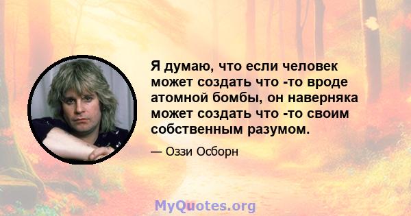 Я думаю, что если человек может создать что -то вроде атомной бомбы, он наверняка может создать что -то своим собственным разумом.