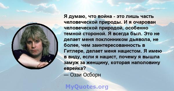 Я думаю, что война - это лишь часть человеческой природы. И я очарован человеческой природой, особенно темной стороной. Я всегда был. Это не делает меня поклонником дьявола, не более, чем заинтересованность в Гитлере,