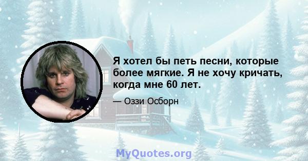 Я хотел бы петь песни, которые более мягкие. Я не хочу кричать, когда мне 60 лет.