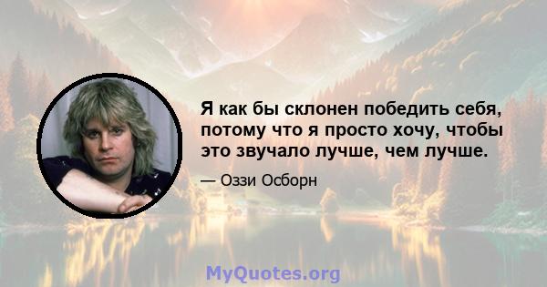 Я как бы склонен победить себя, потому что я просто хочу, чтобы это звучало лучше, чем лучше.