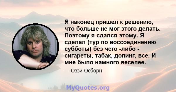 Я наконец пришел к решению, что больше не мог этого делать. Поэтому я сдался этому. Я сделал (тур по воссоединению субботы) без чего -либо - сигареты, табак, допинг, все. И мне было намного веселее.