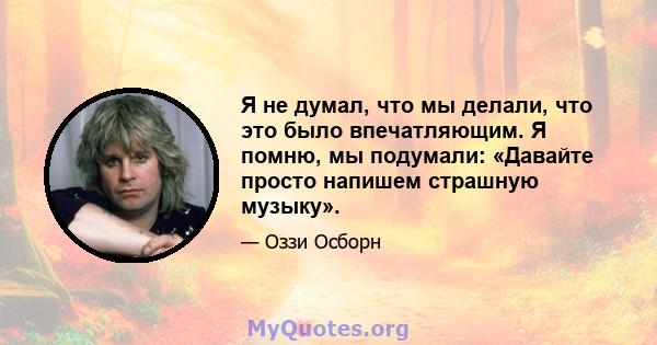 Я не думал, что мы делали, что это было впечатляющим. Я помню, мы подумали: «Давайте просто напишем страшную музыку».