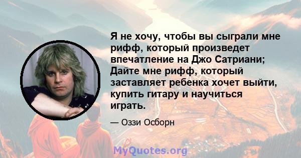 Я не хочу, чтобы вы сыграли мне рифф, который произведет впечатление на Джо Сатриани; Дайте мне рифф, который заставляет ребенка хочет выйти, купить гитару и научиться играть.