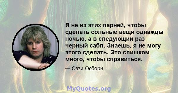 Я не из этих парней, чтобы сделать сольные вещи однажды ночью, а в следующий раз черный сабл. Знаешь, я не могу этого сделать. Это слишком много, чтобы справиться.