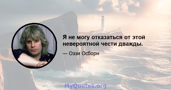 Я не могу отказаться от этой невероятной чести дважды.