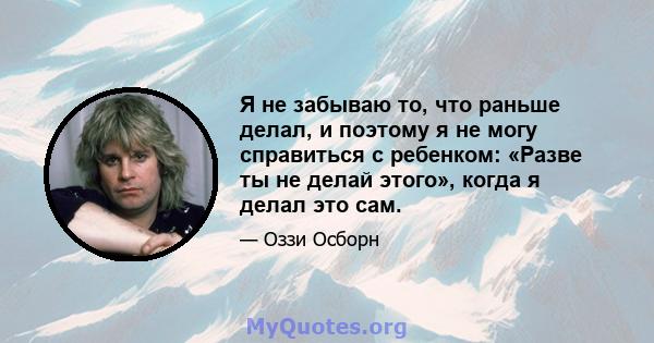 Я не забываю то, что раньше делал, и поэтому я не могу справиться с ребенком: «Разве ты не делай этого», когда я делал это сам.