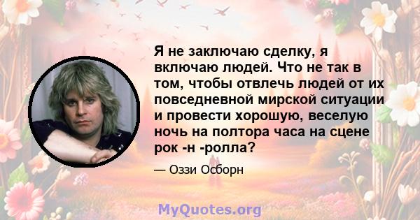 Я не заключаю сделку, я включаю людей. Что не так в том, чтобы отвлечь людей от их повседневной мирской ситуации и провести хорошую, веселую ночь на полтора часа на сцене рок -н -ролла?