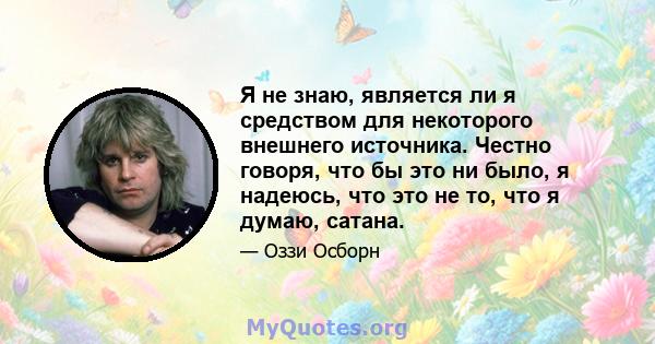 Я не знаю, является ли я средством для некоторого внешнего источника. Честно говоря, что бы это ни было, я надеюсь, что это не то, что я думаю, сатана.