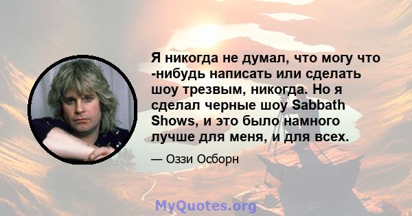 Я никогда не думал, что могу что -нибудь написать или сделать шоу трезвым, никогда. Но я сделал черные шоу Sabbath Shows, и это было намного лучше для меня, и для всех.