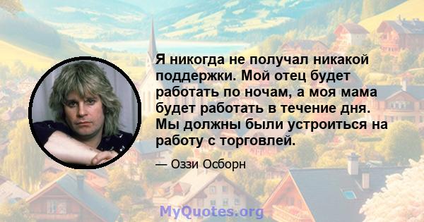 Я никогда не получал никакой поддержки. Мой отец будет работать по ночам, а моя мама будет работать в течение дня. Мы должны были устроиться на работу с торговлей.