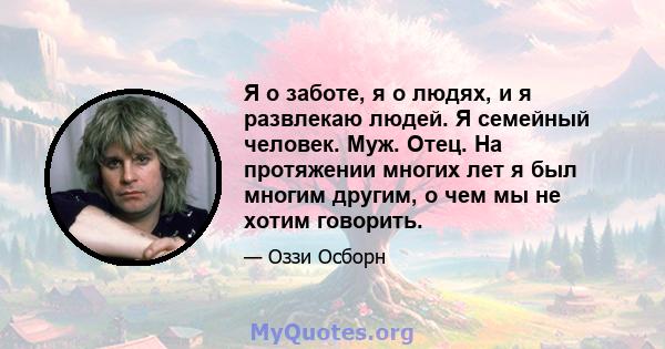 Я о заботе, я о людях, и я развлекаю людей. Я семейный человек. Муж. Отец. На протяжении многих лет я был многим другим, о чем мы не хотим говорить.