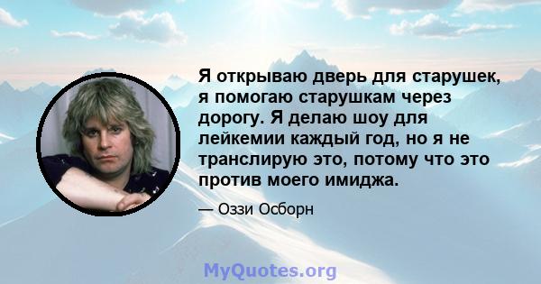 Я открываю дверь для старушек, я помогаю старушкам через дорогу. Я делаю шоу для лейкемии каждый год, но я не транслирую это, потому что это против моего имиджа.