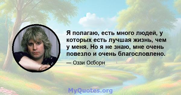 Я полагаю, есть много людей, у которых есть лучшая жизнь, чем у меня. Но я не знаю, мне очень повезло и очень благословлено.