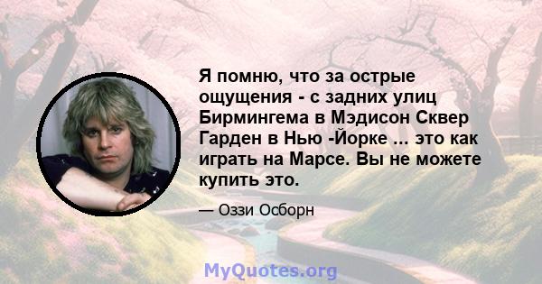 Я помню, что за острые ощущения - с задних улиц Бирмингема в Мэдисон Сквер Гарден в Нью -Йорке ... это как играть на Марсе. Вы не можете купить это.