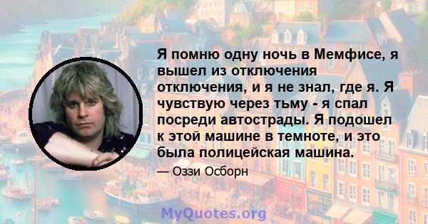 Я помню одну ночь в Мемфисе, я вышел из отключения отключения, и я не знал, где я. Я чувствую через тьму - я спал посреди автострады. Я подошел к этой машине в темноте, и это была полицейская машина.