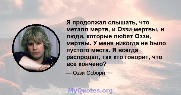 Я продолжал слышать, что металл мертв, и Оззи мертвы, и люди, которые любят Оззи, мертвы. У меня никогда не было пустого места. Я всегда распродал, так кто говорит, что все кончено?