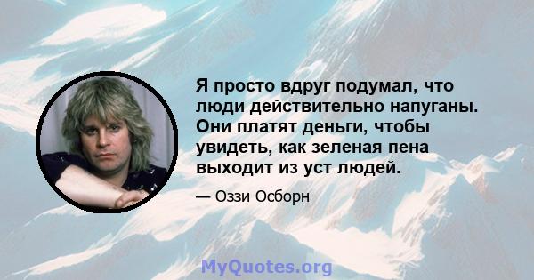 Я просто вдруг подумал, что люди действительно напуганы. Они платят деньги, чтобы увидеть, как зеленая пена выходит из уст людей.