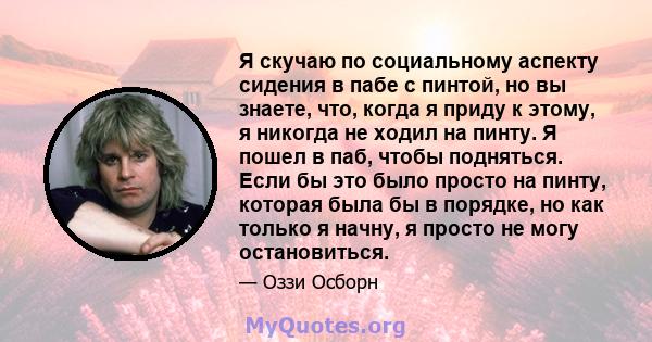 Я скучаю по социальному аспекту сидения в пабе с пинтой, но вы знаете, что, когда я приду к этому, я никогда не ходил на пинту. Я пошел в паб, чтобы подняться. Если бы это было просто на пинту, которая была бы в