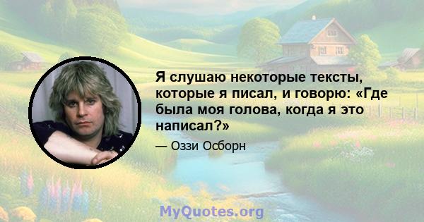 Я слушаю некоторые тексты, которые я писал, и говорю: «Где была моя голова, когда я это написал?»