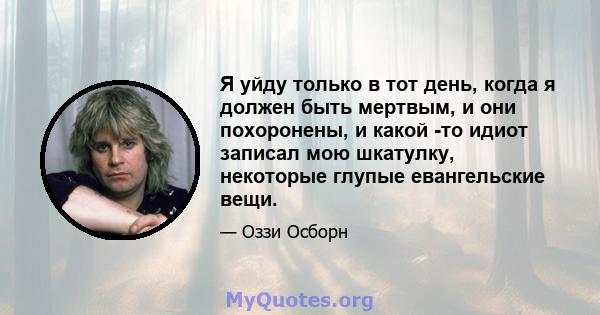 Я уйду только в тот день, когда я должен быть мертвым, и они похоронены, и какой -то идиот записал мою шкатулку, некоторые глупые евангельские вещи.