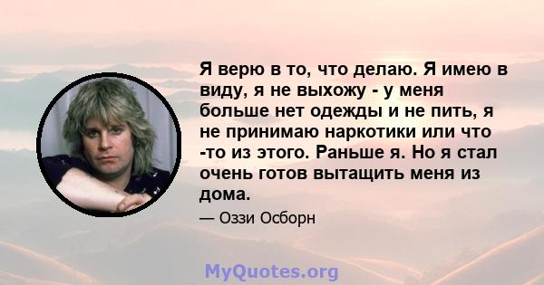 Я верю в то, что делаю. Я имею в виду, я не выхожу - у меня больше нет одежды и не пить, я не принимаю наркотики или что -то из этого. Раньше я. Но я стал очень готов вытащить меня из дома.