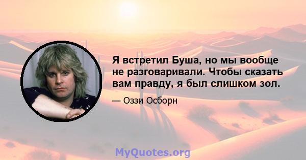 Я встретил Буша, но мы вообще не разговаривали. Чтобы сказать вам правду, я был слишком зол.