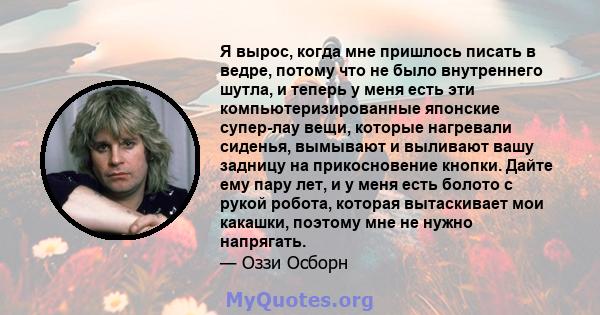 Я вырос, когда мне пришлось писать в ведре, потому что не было внутреннего шутла, и теперь у меня есть эти компьютеризированные японские супер-лау вещи, которые нагревали сиденья, вымывают и выливают вашу задницу на