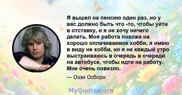 Я вышел на пенсию один раз, но у вас должно быть что -то, чтобы уйти в отставку, и я не хочу ничего делать. Моя работа похожа на хорошо оплачиваемое хобби, я имею в виду не хобби, но я не каждый утро выстраиваюсь в