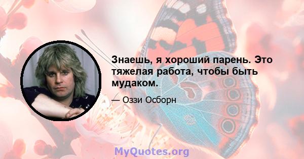 Знаешь, я хороший парень. Это тяжелая работа, чтобы быть мудаком.