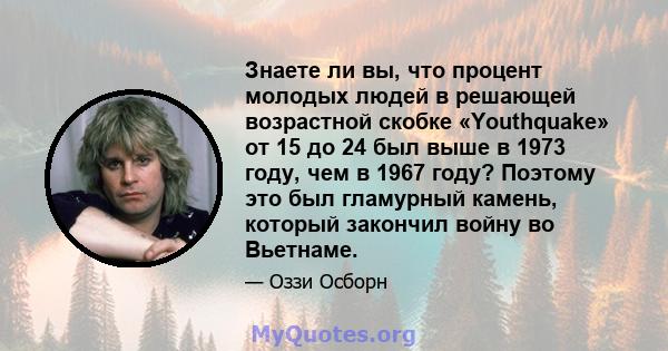 Знаете ли вы, что процент молодых людей в решающей возрастной скобке «Youthquake» от 15 до 24 был выше в 1973 году, чем в 1967 году? Поэтому это был гламурный камень, который закончил войну во Вьетнаме.