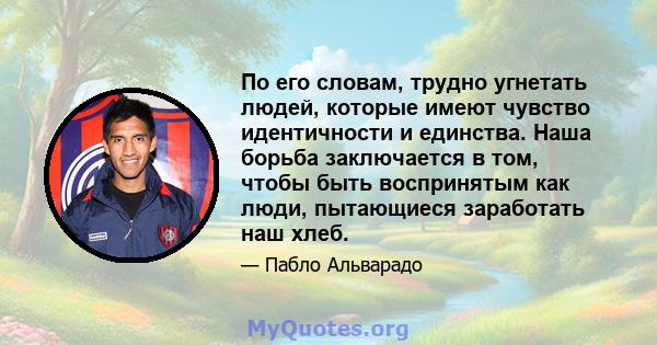 По его словам, трудно угнетать людей, которые имеют чувство идентичности и единства. Наша борьба заключается в том, чтобы быть воспринятым как люди, пытающиеся заработать наш хлеб.