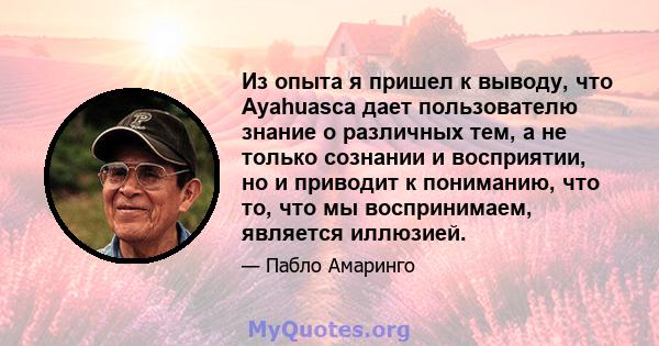 Из опыта я пришел к выводу, что Ayahuasca дает пользователю знание о различных тем, а не только сознании и восприятии, но и приводит к пониманию, что то, что мы воспринимаем, является иллюзией.