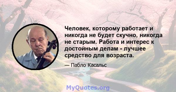 Человек, которому работает и никогда не будет скучно, никогда не старым. Работа и интерес к достойным делам - лучшее средство для возраста.