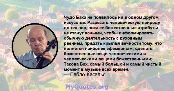 Чудо Баха не появилось ни в одном другом искусстве. Разрезать человеческую природу до тех пор, пока ее божественные атрибуты не станут ясными, чтобы информировать обычную деятельность с духовным рвением, придать крылья