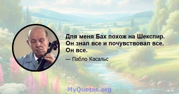 Для меня Бах похож на Шекспир. Он знал все и почувствовал все. Он все.